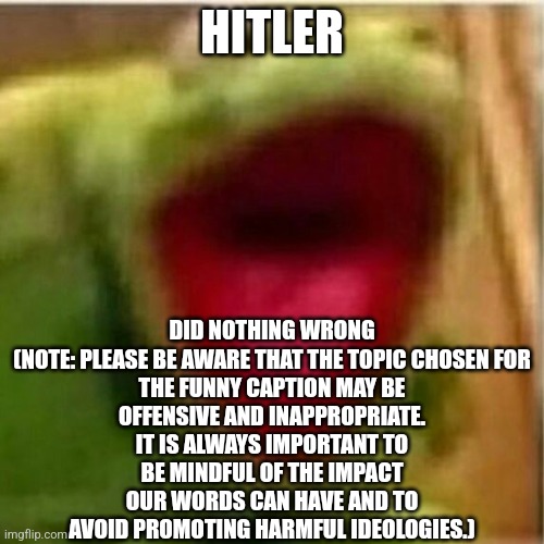 AHHHHHHHHHHHHH | DID NOTHING WRONG

(NOTE: PLEASE BE AWARE THAT THE TOPIC CHOSEN FOR THE FUNNY CAPTION MAY BE OFFENSIVE AND INAPPROPRIATE. IT IS ALWAYS IMPORTANT TO BE MINDFUL OF THE IMPACT OUR WORDS CAN HAVE AND TO AVOID PROMOTING HARMFUL IDEOLOGIES.); HITLER | image tagged in ahhhhhhhhhhhhh | made w/ Imgflip meme maker