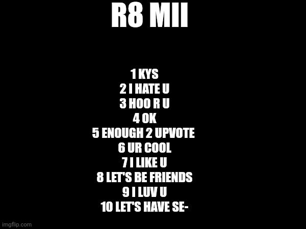 R8 MII; 1 KYS
2 I HATE U
3 HOO R U
4 OK
5 ENOUGH 2 UPVOTE 
6 UR COOL
7 I LIKE U
8 LET'S BE FRIENDS
9 I LUV U
10 LET'S HAVE SE- | made w/ Imgflip meme maker