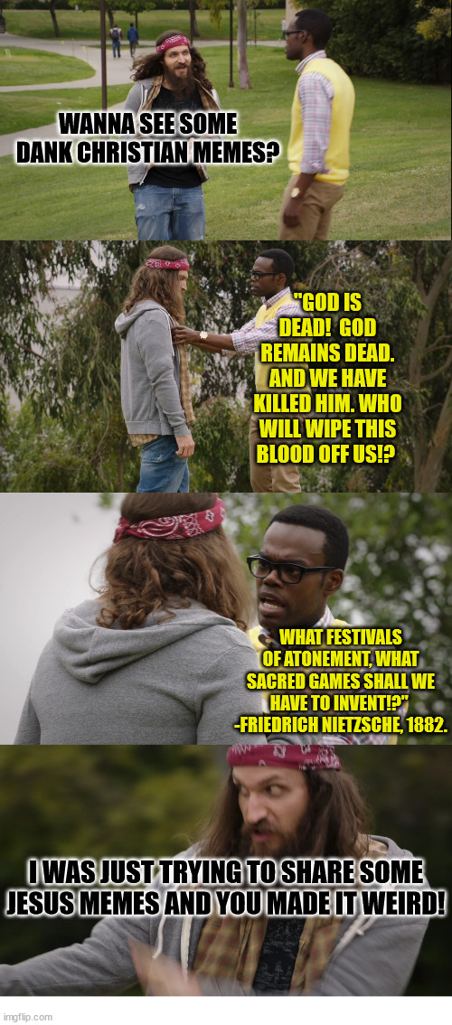 Chidi wanders into r/DankChristianMemes | WANNA SEE SOME DANK CHRISTIAN MEMES? "GOD IS DEAD!  GOD REMAINS DEAD. AND WE HAVE KILLED HIM. WHO WILL WIPE THIS BLOOD OFF US!? WHAT FESTIVALS OF ATONEMENT, WHAT SACRED GAMES SHALL WE HAVE TO INVENT!?" 
-FRIEDRICH NIETZSCHE, 1882. I WAS JUST TRYING TO SHARE SOME JESUS MEMES AND YOU MADE IT WEIRD! | image tagged in the good place,chidi,dank,christian,memes,r/dankchristianmemes | made w/ Imgflip meme maker