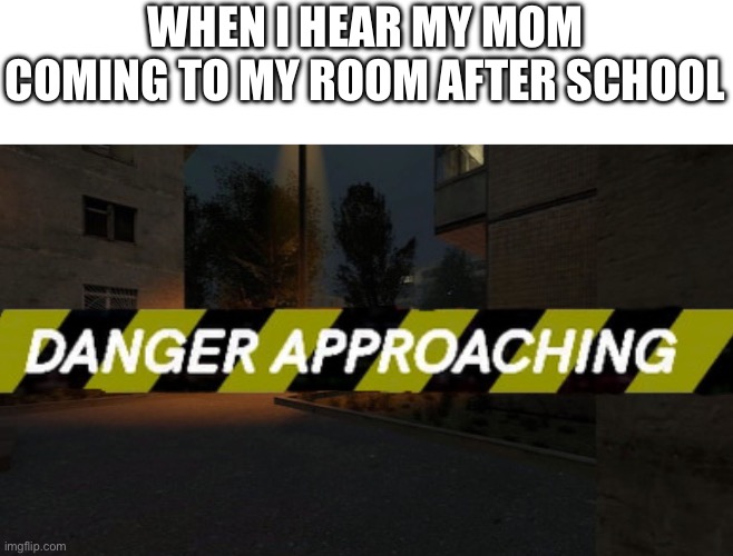 Danger Approaching | WHEN I HEAR MY MOM COMING TO MY ROOM AFTER SCHOOL | image tagged in danger approaching | made w/ Imgflip meme maker