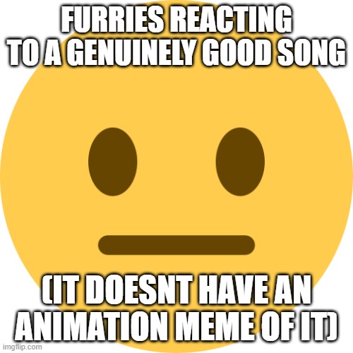 idek anymore, im bouta take oestrogen | FURRIES REACTING TO A GENUINELY GOOD SONG; (IT DOESNT HAVE AN ANIMATION MEME OF IT) | image tagged in neutral emoji | made w/ Imgflip meme maker