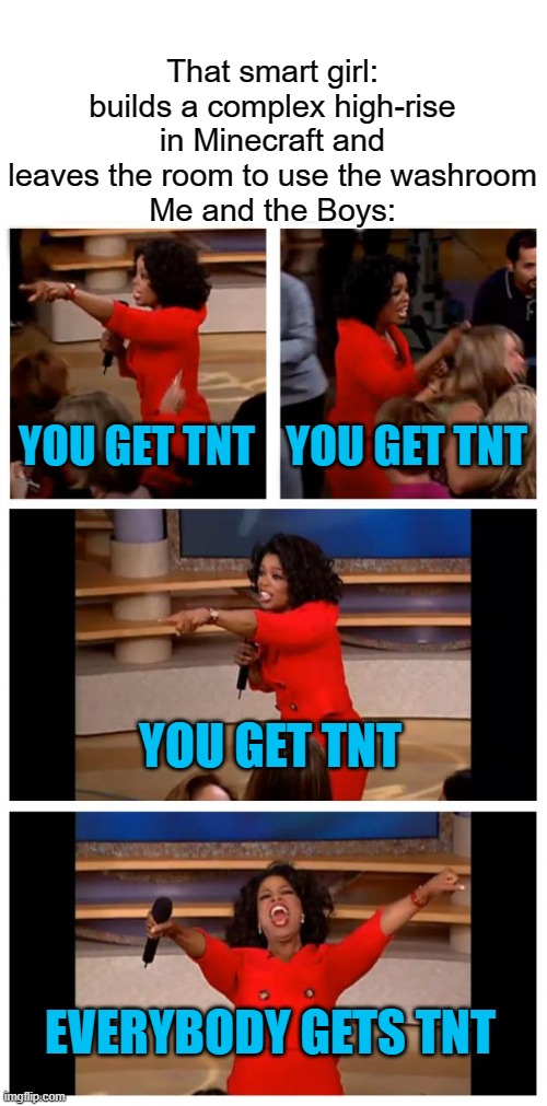 Oprah You Get A Car Everybody Gets A Car Meme | That smart girl: builds a complex high-rise in Minecraft and leaves the room to use the washroom
Me and the Boys:; YOU GET TNT; YOU GET TNT; YOU GET TNT; EVERYBODY GETS TNT | image tagged in memes,oprah you get a car everybody gets a car | made w/ Imgflip meme maker