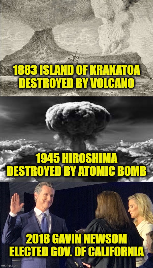 A history of mass destruction | 1883 ISLAND OF KRAKATOA
DESTROYED BY VOLCANO; 1945 HIROSHIMA
DESTROYED BY ATOMIC BOMB; 2018 GAVIN NEWSOM
ELECTED GOV. OF CALIFORNIA | image tagged in california,gavin | made w/ Imgflip meme maker