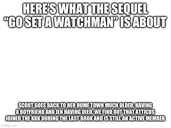This is /srs. Look it up. | HERE’S WHAT THE SEQUEL “GO SET A WATCHMAN” IS ABOUT; SCOUT GOES BACK TO HER HOME TOWN MUCH OLDER, HAVING A BOYFRIEND AND JEN HAVING DIED. WE FIND OUT THAT ATTICUS JOINED THE KKK DURING THE LAST BOOK AND IS STILL AN ACTIVE MEMBER | made w/ Imgflip meme maker