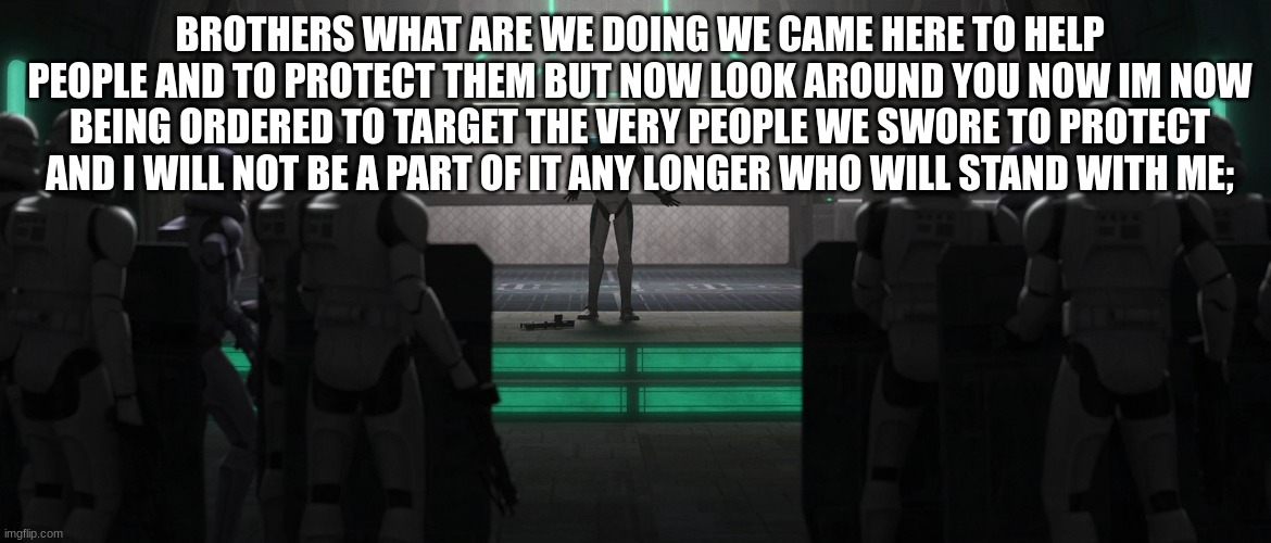 BROTHERS WHAT ARE WE DOING WE CAME HERE TO HELP PEOPLE AND TO PROTECT THEM BUT NOW LOOK AROUND YOU NOW IM NOW BEING ORDERED TO TARGET THE VERY PEOPLE WE SWORE TO PROTECT AND I WILL NOT BE A PART OF IT ANY LONGER WHO WILL STAND WITH ME; | made w/ Imgflip meme maker