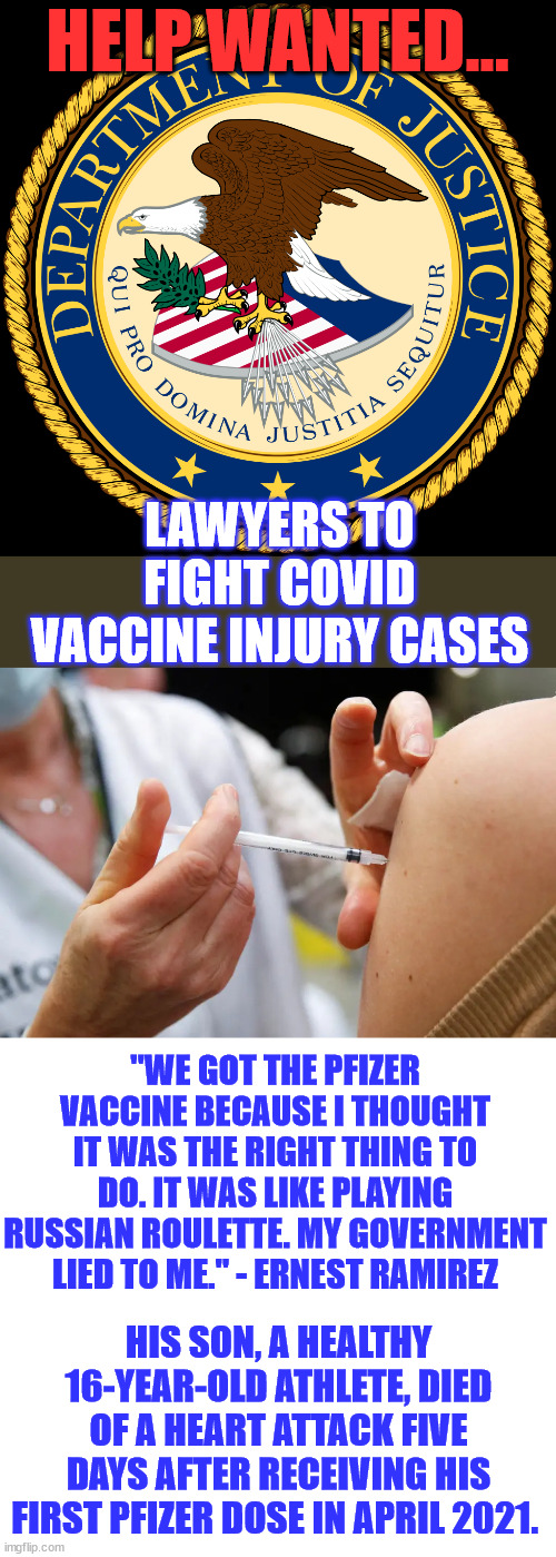 The DOJ is Preparing for ‘Surge’ of Covid Vaccine Injury Lawsuits | HELP WANTED... LAWYERS TO FIGHT COVID VACCINE INJURY CASES; "WE GOT THE PFIZER VACCINE BECAUSE I THOUGHT IT WAS THE RIGHT THING TO DO. IT WAS LIKE PLAYING RUSSIAN ROULETTE. MY GOVERNMENT LIED TO ME." - ERNEST RAMIREZ; HIS SON, A HEALTHY 16-YEAR-OLD ATHLETE, DIED OF A HEART ATTACK FIVE DAYS AFTER RECEIVING HIS FIRST PFIZER DOSE IN APRIL 2021. | image tagged in department of justice,help wanted,covid vaccine,lawsuit,government,liars | made w/ Imgflip meme maker