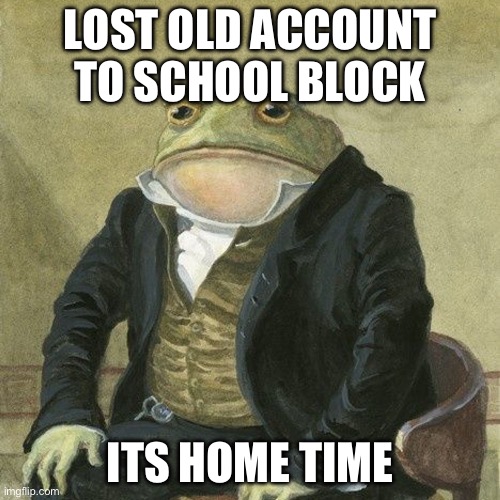 rip memingcascadian you will probably not be missed or something | LOST OLD ACCOUNT TO SCHOOL BLOCK; ITS HOME TIME | image tagged in gentlemen it is with great pleasure to inform you that | made w/ Imgflip meme maker