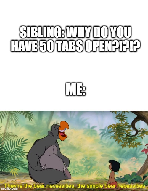 but really, we need them all! | SIBLING: WHY DO YOU HAVE 50 TABS OPEN?!?!? ME:; They're the bear necessities, the simple bear necessities | image tagged in blank white template,bear necessities | made w/ Imgflip meme maker