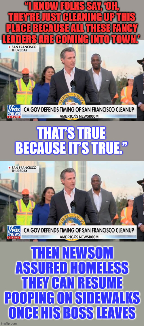 San Francisco was magically cleaned up ahead of Xi Jinping’s visit | “I KNOW FOLKS SAY, ‘OH, THEY’RE JUST CLEANING UP THIS PLACE BECAUSE ALL THESE FANCY LEADERS ARE COMING INTO TOWN.’; THAT’S TRUE BECAUSE IT’S TRUE.”; THEN NEWSOM ASSURED HOMELESS THEY CAN RESUME POOPING ON SIDEWALKS ONCE HIS BOSS LEAVES | image tagged in san francisco,clean up,for,chinese,politicians | made w/ Imgflip meme maker