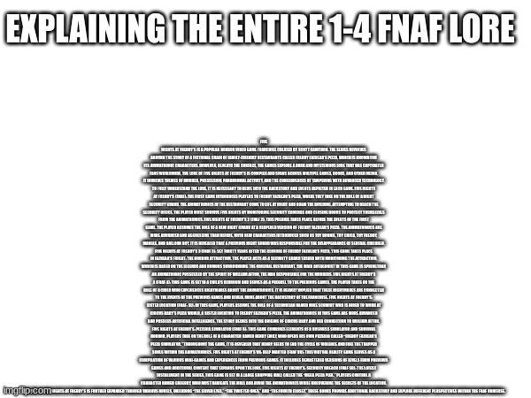 entire fnaf 1-4 lore explained | FIVE NIGHTS AT FREDDY’S IS A POPULAR HORROR VIDEO GAME FRANCHISE CREATED BY SCOTT CAWTHON. THE SERIES REVOLVES AROUND THE STORY OF A FICTIONAL CHAIN OF FAMILY-FRIENDLY RESTAURANTS CALLED FREDDY FAZBEAR’S PIZZA, WHICH IS KNOWN FOR ITS ANIMATRONIC CHARACTERS. HOWEVER, BENEATH THE SURFACE, THE GAMES EXPLORE A DARK AND MYSTERIOUS LORE THAT HAS CAPTIVATED FANS WORLDWIDE. THE LORE OF FIVE NIGHTS AT FREDDY’S IS COMPLEX AND SPANS ACROSS MULTIPLE GAMES, BOOKS, AND OTHER MEDIA. IT INVOLVES THEMES OF MURDER, POSSESSION, PARANORMAL ACTIVITY, AND THE CONSEQUENCES OF TAMPERING WITH ADVANCED TECHNOLOGY. TO FULLY UNDERSTAND THE LORE, IT IS NECESSARY TO DELVE INTO THE BACKSTORY AND EVENTS DEPICTED IN EACH GAME. FIVE NIGHTS AT FREDDY’S (FNAF): THE FIRST GAME INTRODUCES PLAYERS TO FREDDY FAZBEAR’S PIZZA, WHERE THEY TAKE ON THE ROLE OF A NIGHT SECURITY GUARD. THE ANIMATRONICS IN THE RESTAURANT COME TO LIFE AT NIGHT AND ROAM THE BUILDING, ATTEMPTING TO REACH THE SECURITY OFFICE. THE PLAYER MUST SURVIVE FIVE NIGHTS BY MONITORING SECURITY CAMERAS AND CLOSING DOORS TO PROTECT THEMSELVES FROM THE ANIMATRONICS. FIVE NIGHTS AT FREDDY’S 2 (FNAF 2): THIS PREQUEL TAKES PLACE BEFORE THE EVENTS OF THE FIRST GAME. THE PLAYER ASSUMES THE ROLE OF A NEW NIGHT GUARD AT A REOPENED VERSION OF FREDDY FAZBEAR’S PIZZA. THE ANIMATRONICS ARE MORE ADVANCED AND AGGRESSIVE THAN BEFORE, WITH NEW CHARACTERS INTRODUCED SUCH AS TOY BONNIE, TOY CHICA, TOY FREDDY, MANGLE, AND BALLOON BOY. IT IS REVEALED THAT A PREVIOUS NIGHT GUARD WAS RESPONSIBLE FOR THE DISAPPEARANCE OF SEVERAL CHILDREN. FIVE NIGHTS AT FREDDY’S 3 (FNAF 3): SET THIRTY YEARS AFTER THE CLOSURE OF FREDDY FAZBEAR’S PIZZA, THIS GAME TAKES PLACE IN FAZBEAR’S FRIGHT: THE HORROR ATTRACTION. THE PLAYER ACTS AS A SECURITY GUARD TASKED WITH MONITORING THE ATTRACTION, WHICH IS BASED ON THE LEGENDS AND RUMORS SURROUNDING THE ORIGINAL RESTAURANT. THE MAIN ANTAGONIST IN THIS GAME IS SPRINGTRAP, AN ANIMATRONIC POSSESSED BY THE SPIRIT OF WILLIAM AFTON, THE MAN RESPONSIBLE FOR THE MURDERS. FIVE NIGHTS AT FREDDY’S 4 (FNAF 4): THIS GAME IS SET IN A CHILD’S BEDROOM AND SERVES AS A PREQUEL TO THE PREVIOUS GAMES. THE PLAYER TAKES ON THE ROLE OF A CHILD WHO EXPERIENCES NIGHTMARES ABOUT THE ANIMATRONICS. IT IS HEAVILY IMPLIED THAT THESE NIGHTMARES ARE CONNECTED TO THE EVENTS OF THE PREVIOUS GAMES AND REVEAL MORE ABOUT THE BACKSTORY OF THE FRANCHISE. FIVE NIGHTS AT FREDDY’S: SISTER LOCATION (FNAF: SL): IN THIS GAME, PLAYERS ASSUME THE ROLE OF A TECHNICIAN NAMED MIKE SCHMIDT WHO IS HIRED TO WORK AT CIRCUS BABY’S PIZZA WORLD, A SISTER LOCATION TO FREDDY FAZBEAR’S PIZZA. THE ANIMATRONICS IN THIS GAME ARE MORE ADVANCED AND POSSESS ARTIFICIAL INTELLIGENCE. THE STORY DELVES INTO THE ORIGINS OF CIRCUS BABY AND HER CONNECTION TO WILLIAM AFTON. FIVE NIGHTS AT FREDDY’S: PIZZERIA SIMULATOR (FNAF 6): THIS GAME COMBINES ELEMENTS OF A BUSINESS SIMULATOR AND SURVIVAL HORROR. PLAYERS TAKE ON THE ROLE OF A CHARACTER NAMED HENRY EMILY, WHO OPENS HIS OWN PIZZERIA CALLED “FREDDY FAZBEAR’S PIZZA SIMULATOR.” THROUGHOUT THE GAME, IT IS REVEALED THAT HENRY SEEKS TO END THE CYCLE OF VIOLENCE AND FREE THE TRAPPED SOULS WITHIN THE ANIMATRONICS. FIVE NIGHTS AT FREDDY’S VR: HELP WANTED (FNAF VR): THIS VIRTUAL REALITY GAME SERVES AS A COMPILATION OF VARIOUS MINI-GAMES AND EXPERIENCES FROM PREVIOUS GAMES. IT INCLUDES REMASTERED VERSIONS OF LEVELS FROM PREVIOUS GAMES AND ADDITIONAL CONTENT THAT EXPANDS UPON THE LORE. FIVE NIGHTS AT FREDDY’S: SECURITY BREACH (FNAF SB): THE LATEST INSTALLMENT IN THE SERIES, THIS GAME IS SET IN A LARGE SHOPPING MALL CALLED THE “MEGA PIZZA PLEX.” PLAYERS CONTROL A CHARACTER NAMED GREGORY, WHO MUST NAVIGATE THE MALL AND AVOID THE ANIMATRONICS WHILE UNCOVERING THE SECRETS OF THE LOCATION. THE LORE OF FIVE NIGHTS AT FREDDY’S IS FURTHER EXPANDED THROUGH VARIOUS NOVELS, INCLUDING “THE SILVER EYES,” “THE TWISTED ONES,” AND “THE FOURTH CLOSET.” THESE BOOKS PROVIDE ADDITIONAL BACKSTORY AND EXPLORE DIFFERENT PERSPECTIVES WITHIN THE FNAF UNIVERSE. EXPLAINING THE ENTIRE 1-4 FNAF LORE | image tagged in fnaf,fnaf lore,snow,lore,lol | made w/ Imgflip meme maker