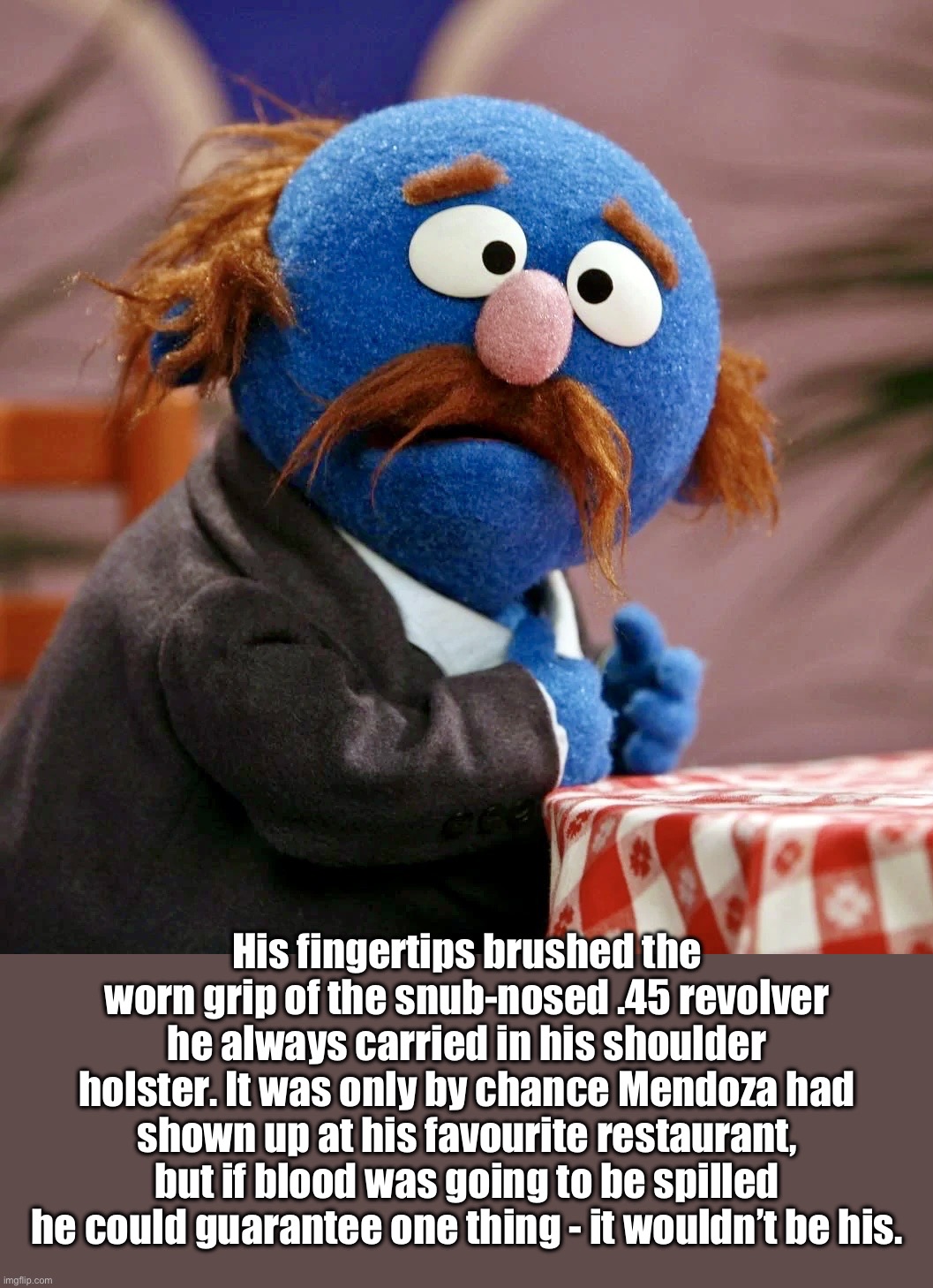 Mean Sesame Streets | His fingertips brushed the worn grip of the snub-nosed .45 revolver he always carried in his shoulder holster. It was only by chance Mendoza had shown up at his favourite restaurant, but if blood was going to be spilled he could guarantee one thing - it wouldn’t be his. | image tagged in sesame street,redux,the godfather,puppet,parody,nonsense | made w/ Imgflip meme maker