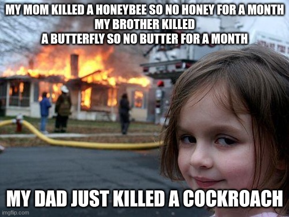 ummm | MY MOM KILLED A HONEYBEE SO NO HONEY FOR A MONTH
MY BROTHER KILLED A BUTTERFLY SO NO BUTTER FOR A MONTH; MY DAD JUST KILLED A COCKROACH | image tagged in memes,disaster girl,ummm | made w/ Imgflip meme maker