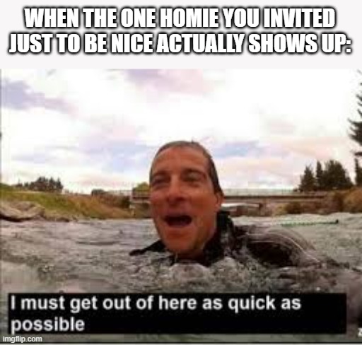 I need to get out of here | WHEN THE ONE HOMIE YOU INVITED JUST TO BE NICE ACTUALLY SHOWS UP: | image tagged in i need to get out of here | made w/ Imgflip meme maker