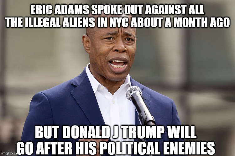 The Biden DOJ | ERIC ADAMS SPOKE OUT AGAINST ALL THE ILLEGAL ALIENS IN NYC ABOUT A MONTH AGO; BUT DONALD J TRUMP WILL GO AFTER HIS POLITICAL ENEMIES | image tagged in eric adams,i drink your tears | made w/ Imgflip meme maker