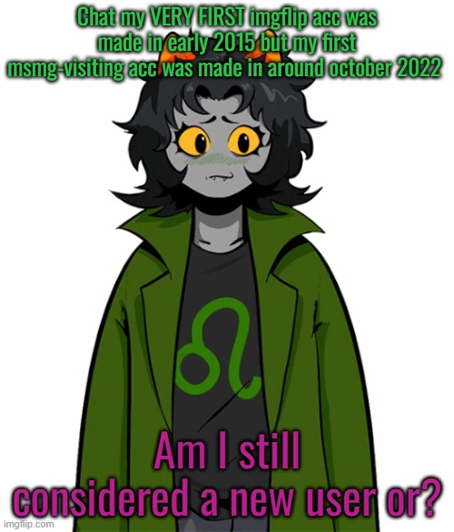 Chat my VERY FIRST imgflip acc was made in early 2015 but my first msmg-visiting acc was made in around october 2022; Am I still considered a new user or? | made w/ Imgflip meme maker
