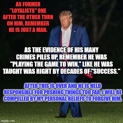 "There, but for fortune, goes you or I." We need to forgive to retain our humanity. | AS FORMER "LOYALISTS" ONE AFTER THE OTHER TURN ON HIM, REMEMBER HE IS JUST A MAN. AS THE EVIDENCE OF HIS MANY CRIMES PILES UP, REMEMBER HE WAS "PLAYING THE GAME TO WIN," LIKE HE WAS TAUGHT WAS RIGHT BY DECADES OF "SUCCESS."; AFTER THIS IS OVER AND HE IS HELD RESPONSIBLE FOR PUSHING THINGS TOO FAR, I WILL BE COMPELLED BY MY PERSONAL BELIEFS TO FORGIVE HIM. | image tagged in politics | made w/ Imgflip meme maker