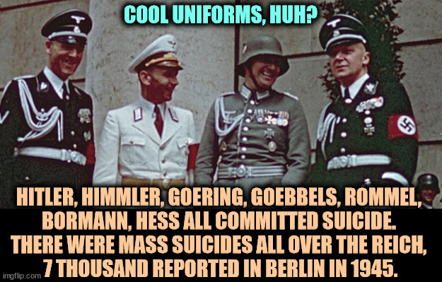 At the last Berlin Philharmonic concert in 1945, Hitler Youth passed out cyanide tablets to the audience. | COOL UNIFORMS, HUH? HITLER, HIMMLER, GOERING, GOEBBELS, ROMMEL, 
BORMANN, HESS ALL COMMITTED SUICIDE. 
THERE WERE MASS SUICIDES ALL OVER THE REICH, 
7 THOUSAND REPORTED IN BERLIN IN 1945. | image tagged in nazi,suicide,hitler,himmler,goering,goebbels | made w/ Imgflip meme maker