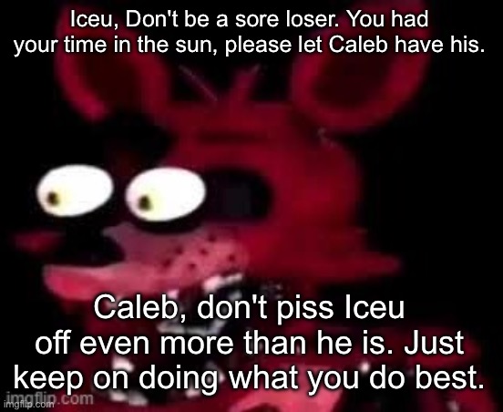 I just want a stalemate lol | Iceu, Don't be a sore loser. You had your time in the sun, please let Caleb have his. Caleb, don't piss Iceu off even more than he is. Just keep on doing what you do best. | image tagged in foxy being surprised asf | made w/ Imgflip meme maker