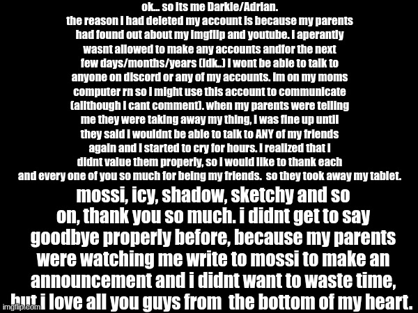 so much i wanna say but im running out of time. buhbye. see ya when i see ya. | ok... so its me Darkie/Adrian. the reason i had deleted my account is because my parents had found out about my imgflip and youtube. i aperantly wasnt allowed to make any accounts andfor the next few days/months/years (idk..) i wont be able to talk to anyone on discord or any of my accounts. im on my moms computer rn so i might use this account to communicate (allthough i cant comment). when my parents were telling me they were taking away my thing, i was fine up until they said i wouldnt be able to talk to ANY of my friends again and i started to cry for hours. i realized that i didnt value them properly, so i would like to thank each and every one of you so much for being my friends.  so they took away my tablet. mossi, icy, shadow, sketchy and so on, thank you so much. i didnt get to say goodbye properly before, because my parents were watching me write to mossi to make an announcement and i didnt want to waste time, but i love all you guys from  the bottom of my heart. | made w/ Imgflip meme maker