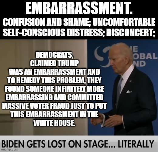 Dems claimed Trump was an embarrassment.  We didn't know that was a competition. Score goes to Dems for most embarrassing pres. | EMBARRASSMENT. DEMOCRATS, CLAIMED TRUMP
WAS AN EMBARRASSMENT AND
TO REMEDY THIS PROBLEM, THEY
FOUND SOMEONE INFINITELY MORE
EMBARRASSING AND COMMITTED
MASSIVE VOTER FRAUD JUST TO PUT
THIS EMBARRASSMENT IN THE
WHITE HOUSE. CONFUSION AND SHAME; UNCOMFORTABLE SELF-CONSCIOUS DISTRESS; DISCONCERT; | image tagged in doddering old senile fool biden lost on stage again,most embarrassing president ever | made w/ Imgflip meme maker