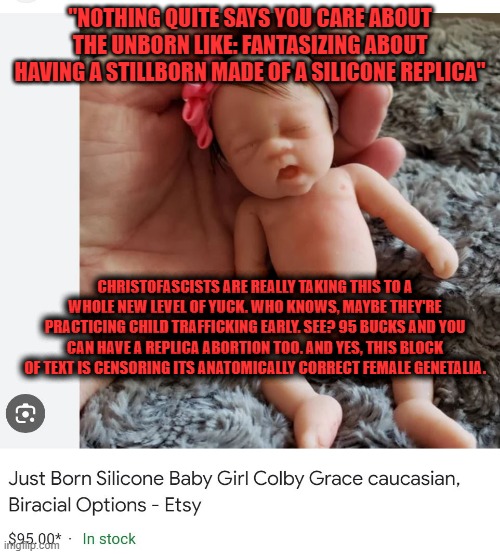 This is so meme-cringe, so much material. | "NOTHING QUITE SAYS YOU CARE ABOUT THE UNBORN LIKE: FANTASIZING ABOUT HAVING A STILLBORN MADE OF A SILICONE REPLICA"; CHRISTOFASCISTS ARE REALLY TAKING THIS TO A WHOLE NEW LEVEL OF YUCK. WHO KNOWS, MAYBE THEY'RE PRACTICING CHILD TRAFFICKING EARLY. SEE? 95 BUCKS AND YOU CAN HAVE A REPLICA ABORTION TOO. AND YES, THIS BLOCK OF TEXT IS CENSORING ITS ANATOMICALLY CORRECT FEMALE GENETALIA. | image tagged in excuse me wtf,holy shit,can't unsee,big sip,unsee juice,christofacsists | made w/ Imgflip meme maker