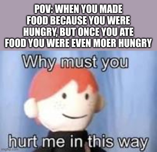 based on a true story | POV: WHEN YOU MADE FOOD BECAUSE YOU WERE HUNGRY, BUT ONCE YOU ATE FOOD YOU WERE EVEN MOER HUNGRY | image tagged in why must you hurt me in this way,hungry,food,funny,fun | made w/ Imgflip meme maker