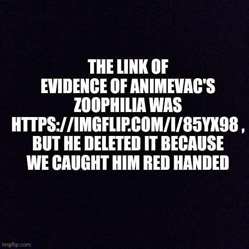 Sorry, David_TheProFandomist, comments disappear right after I posted them | THE LINK OF EVIDENCE OF ANIMEVAC'S ZOOPHILIA WAS HTTPS://IMGFLIP.COM/I/85YX98 , BUT HE DELETED IT BECAUSE WE CAUGHT HIM RED HANDED | image tagged in black screen | made w/ Imgflip meme maker