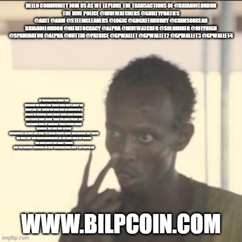 Look At Me Meme | HELLO COMMUNITY JOIN US AS WE EXPLORE THE TRANSACTIONS OF @BRIANOFLONDON
THE HIVE POLICE @HIVEWATCHERS @GUILTYPARTIES @ABIT @ADM @STEEMCLEANERS @LOGIC @GOGREENBUDDY @CRIMSONCLAD BRIANOFLONDON @MERITOCRACY @ALPHA @HIVEWATCHER @SOLOMINER @OFLYHIGH @SPAMINATOR @ALPHA @NUTTIN @PATRICE @GPWALLET @GPWALLET2 @GPWALLET3 @GPWALLET4; AT BILPCOIN WE FIGHT FOR FREEDOM WE FIGHT FOR THOSE WHO CAN'T FIGHT WE FIGHT FOR THE TRUTH WE WILL NOT BE BULLIED BY A BUNCH OF CLOWNS WHO SCAM THEIR OWN FRIENDS AND PEOPLE WHO TRUST THEM THE HIVE POLICE ARE WREAKING HIVE BY ABUSING THEIR POWER WHILE FARMING THE SHIT OUT OF HIVE
DOWNVOTES ON HIVE ARE USED TO SCARE PEOPLE AWAY AND SILENCE THE TRUTH
WE WILL NOT RUN FROM DOWNVOTES AS WE HAVE DONE NO WRONG
THE ONES WITH THE MOST POWER ARE THE BIGGEST ABUSERS ON HIVE TRANSACTIONS DON'T LIE PEOPLE DO; WWW.BILPCOIN.COM | image tagged in memes,look at me | made w/ Imgflip meme maker