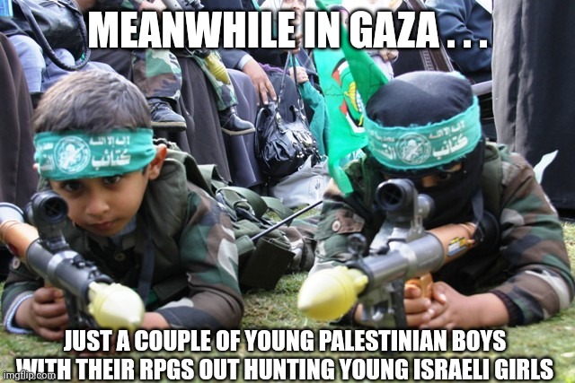 hamas kids | MEANWHILE IN GAZA . . . JUST A COUPLE OF YOUNG PALESTINIAN BOYS WITH THEIR RPGS OUT HUNTING YOUNG ISRAELI GIRLS | image tagged in hamas kids | made w/ Imgflip meme maker