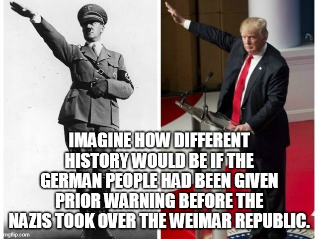 Hitler Trump salute | IMAGINE HOW DIFFERENT HISTORY WOULD BE IF THE GERMAN PEOPLE HAD BEEN GIVEN PRIOR WARNING BEFORE THE NAZIS TOOK OVER THE WEIMAR REPUBLIC. | image tagged in hitler trump salute | made w/ Imgflip meme maker