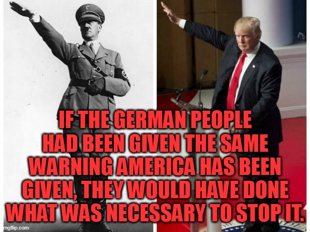 Hitler Trump salute | IF THE GERMAN PEOPLE HAD BEEN GIVEN THE SAME WARNING AMERICA HAS BEEN GIVEN, THEY WOULD HAVE DONE WHAT WAS NECESSARY TO STOP IT. | image tagged in hitler trump salute | made w/ Imgflip meme maker