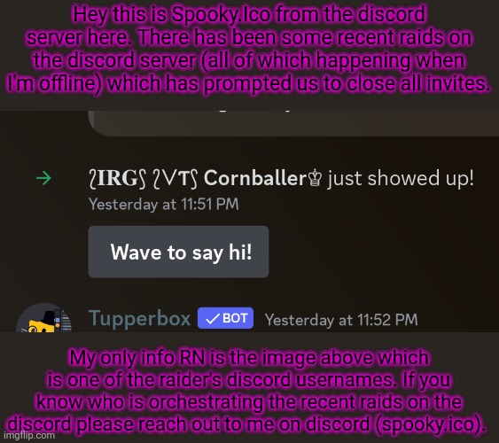 Please for the love of God this is getting old | Hey this is Spooky.Ico from the discord server here. There has been some recent raids on the discord server (all of which happening when I'm offline) which has prompted us to close all invites. My only info RN is the image above which is one of the raider's discord usernames. If you know who is orchestrating the recent raids on the discord please reach out to me on discord (spooky.ico). | made w/ Imgflip meme maker