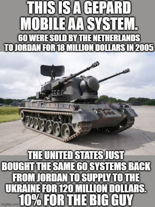 Yep they sure did | THIS IS A GEPARD MOBILE AA SYSTEM. 60 WERE SOLD BY THE NETHERLANDS TO JORDAN FOR 18 MILLION DOLLARS IN 2005; THE UNITED STATES JUST BOUGHT THE SAME 60 SYSTEMS BACK FROM JORDAN TO SUPPLY TO THE UKRAINE FOR 120 MILLION DOLLARS. 10% FOR THE BIG GUY | image tagged in democrats,kickbacks | made w/ Imgflip meme maker