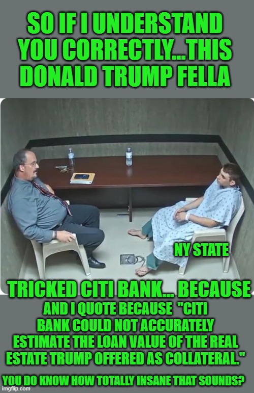 That the crux of it | SO IF I UNDERSTAND YOU CORRECTLY...THIS DONALD TRUMP FELLA; NY STATE; TRICKED CITI BANK... BECAUSE; AND I QUOTE BECAUSE  "CITI BANK COULD NOT ACCURATELY ESTIMATE THE LOAN VALUE OF THE REAL ESTATE TRUMP OFFERED AS COLLATERAL."; YOU DO KNOW HOW TOTALLY INSANE THAT SOUNDS? | image tagged in is x in the room with us right now | made w/ Imgflip meme maker