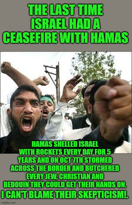 What’s the point of a ceasefire? | THE LAST TIME ISRAEL HAD A CEASEFIRE WITH HAMAS; HAMAS SHELLED ISRAEL WITH ROCKETS EVERY DAY FOR 5 YEARS AND ON OCT 7TH STORMED ACROSS THE BORDER AND BUTCHERED EVERY JEW, CHRISTIAN AND BEDOUIN THEY COULD GET THEIR HANDS ON. I CAN'T BLAME THEIR SKEPTICISM!. | image tagged in angry arab,democrats,antisemitism | made w/ Imgflip meme maker