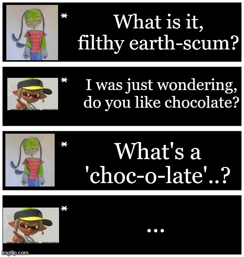 Bloodshed: "What? Is it bad I don't know what that is?" Evy: *sad extroverted inkling noises* | What is it, filthy earth-scum? I was just wondering, do you like chocolate? What's a 'choc-o-late'..? ... | image tagged in 4 undertale textboxes | made w/ Imgflip meme maker