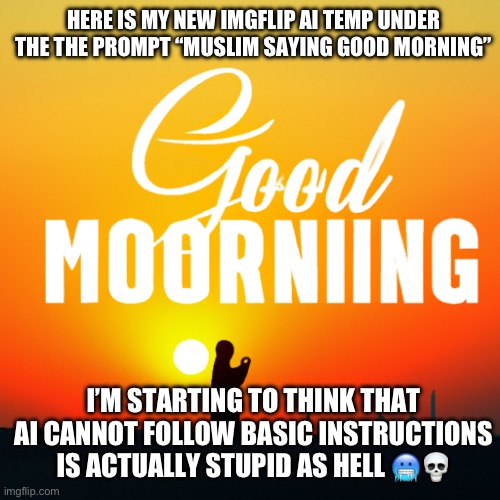 Good moorniing is another name of it | HERE IS MY NEW IMGFLIP AI TEMP UNDER THE THE PROMPT “MUSLIM SAYING GOOD MORNING”; I’M STARTING TO THINK THAT AI CANNOT FOLLOW BASIC INSTRUCTIONS IS ACTUALLY STUPID AS HELL 🥶💀 | image tagged in muslim saying good morning | made w/ Imgflip meme maker