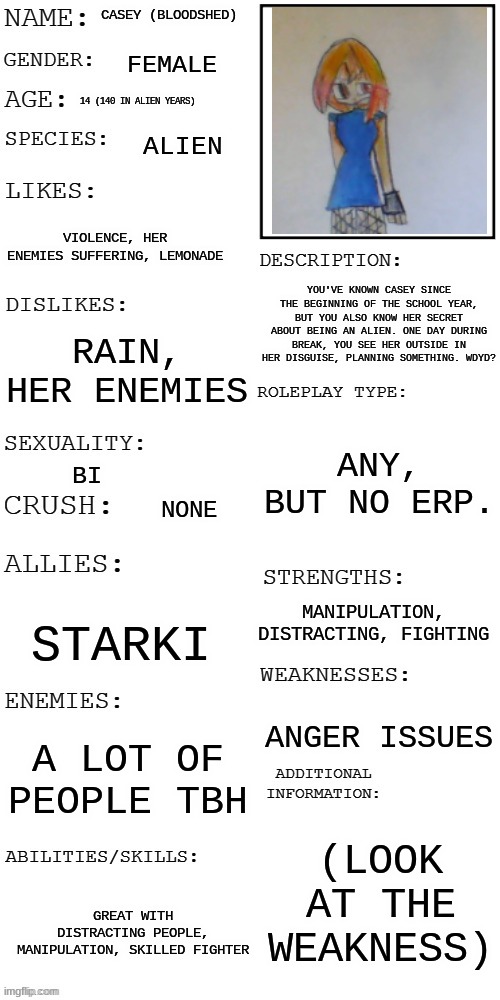 No erp, joke allowed, roblox and Bambi allowed | CASEY (BLOODSHED); FEMALE; 14 (140 IN ALIEN YEARS); ALIEN; VIOLENCE, HER ENEMIES SUFFERING, LEMONADE; YOU'VE KNOWN CASEY SINCE THE BEGINNING OF THE SCHOOL YEAR, BUT YOU ALSO KNOW HER SECRET ABOUT BEING AN ALIEN. ONE DAY DURING BREAK, YOU SEE HER OUTSIDE IN HER DISGUISE, PLANNING SOMETHING. WDYD? RAIN, HER ENEMIES; ANY, BUT NO ERP. BI; NONE; MANIPULATION, DISTRACTING, FIGHTING; STARKI; ANGER ISSUES; A LOT OF PEOPLE TBH; (LOOK AT THE WEAKNESS); GREAT WITH DISTRACTING PEOPLE, MANIPULATION, SKILLED FIGHTER | image tagged in updated roleplay oc showcase | made w/ Imgflip meme maker