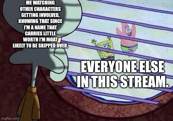 Feels good to be skipped sometimes. | ME WATCHING OTHER CHARACTERS GETTING INVOLVED, KNOWING THAT SINCE I'M A NAME THAT CARRIES LITTLE WORTH I'M MOAT LIKELY TO BE SKIPPED OVER. EVERYONE ELSE IN THIS STREAM. | image tagged in squidward window | made w/ Imgflip meme maker