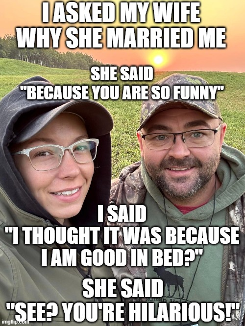 marriage | I ASKED MY WIFE WHY SHE MARRIED ME; SHE SAID
"BECAUSE YOU ARE SO FUNNY"; I SAID
"I THOUGHT IT WAS BECAUSE I AM GOOD IN BED?"; SHE SAID
"SEE? YOU'RE HILARIOUS!" | image tagged in hilarious | made w/ Imgflip meme maker
