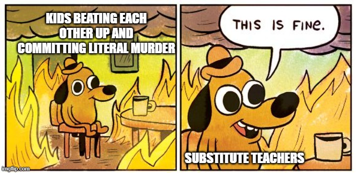 This Is Fine | KIDS BEATING EACH OTHER UP AND COMMITTING LITERAL MURDER; SUBSTITUTE TEACHERS | image tagged in memes,this is fine | made w/ Imgflip meme maker