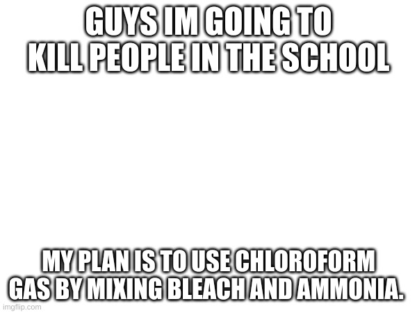 GUYS IM GOING TO KILL PEOPLE IN THE SCHOOL; MY PLAN IS TO USE CHLOROFORM GAS BY MIXING BLEACH AND AMMONIA. | made w/ Imgflip meme maker