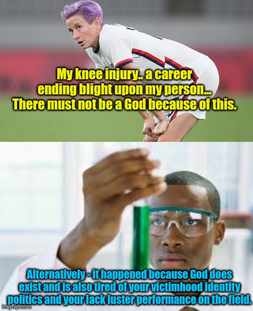 My knee injury.. a career ending blight upon my person... There must not be a God because of this. Alternatively - it happened because God does exist and is also tired of your victimhood identity politics and your lack luster performance on the field. | image tagged in women s soccer,finally | made w/ Imgflip meme maker