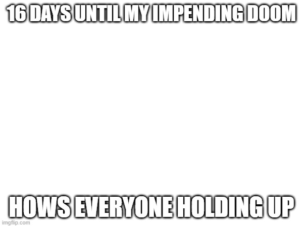 16 DAYS UNTIL MY IMPENDING DOOM; HOWS EVERYONE HOLDING UP | image tagged in e | made w/ Imgflip meme maker