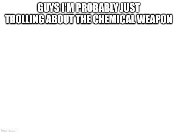 GUYS I'M PROBABLY JUST TROLLING ABOUT THE CHEMICAL WEAPON | made w/ Imgflip meme maker