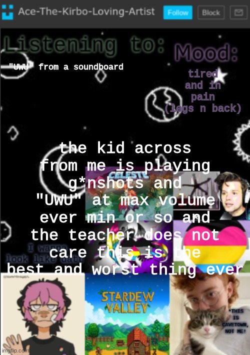 my new temp!! (aces temp!) | tired and in pain (legs n back); "UWU" from a soundboard; the kid across from me is playing g*nshots and "UWU" at max volume ever min or so and the teacher does not care this is the best and worst thing ever | image tagged in my new temp aces temp | made w/ Imgflip meme maker