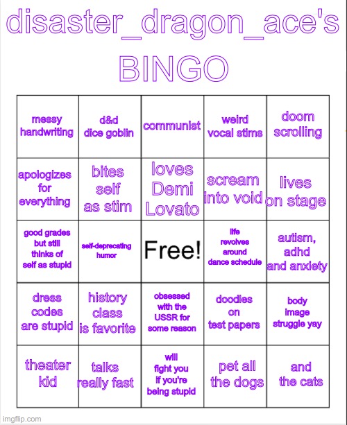 here's my bingo yippee | BINGO; disaster_dragon_ace's; communist; d&d dice goblin; doom scrolling; messy handwriting; weird vocal stims; loves Demi Lovato; apologizes for everything; lives on stage; scream into void; bites self as stim; life revolves around dance schedule; good grades but still thinks of self as stupid; autism, adhd and anxiety; self-deprecating humor; dress codes are stupid; history class is favorite; body image struggle yay; doodles on test papers; obsessed with the USSR for some reason; talks really fast; and the cats; theater kid; will fight you if you're being stupid; pet all the dogs | image tagged in blank bingo | made w/ Imgflip meme maker