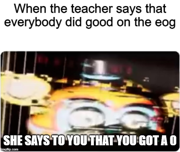 Sussy freddy | When the teacher says that everybody did good on the eog; SHE SAYS TO YOU THAT YOU GOT A 0 | image tagged in sussy freddy | made w/ Imgflip meme maker