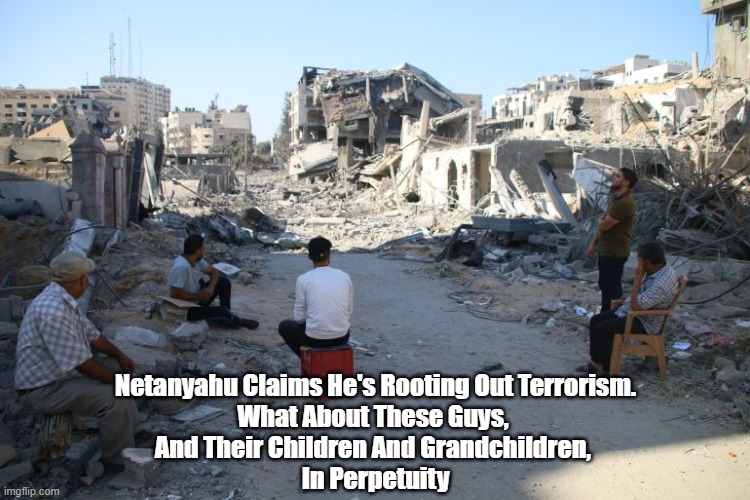 The Conservative Conviction That The Application Of Ever More Violent Repression Will Solve Problems Is Provably Unhinged | Netanyahu Claims He's Rooting Out Terrorism.
What About These Guys, 
And Their Children And Grandchildren, 
In Perpetuity | image tagged in israel,palestine,netanyahu,ever more violence solves problems,retaliation | made w/ Imgflip meme maker