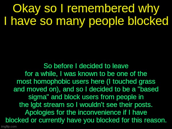 womp womp | Okay so I remembered why I have so many people blocked; So before I decided to leave for a while, I was known to be one of the most homophobic users here (I touched grass and moved on), and so I decided to be a "based sigma" and block users from people in the lgbt stream so I wouldn't see their posts. Apologies for the inconvenience if I have blocked or currently have you blocked for this reason. | image tagged in drizzy text temp | made w/ Imgflip meme maker